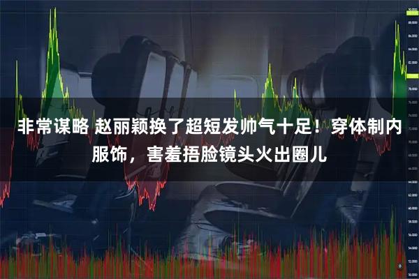 非常谋略 赵丽颖换了超短发帅气十足！穿体制内服饰，害羞捂脸镜头火出圈儿