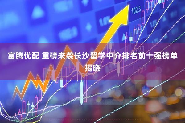 富腾优配 重磅来袭长沙留学中介排名前十强榜单揭晓