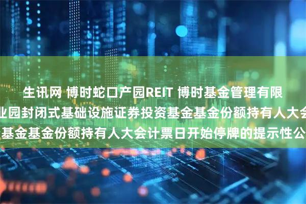 生讯网 博时蛇口产园REIT 博时基金管理有限公司关于博时招商蛇口产业园封闭式基础设施证券投资基金基金份额持有人大会计票日开始停牌的提示性公告