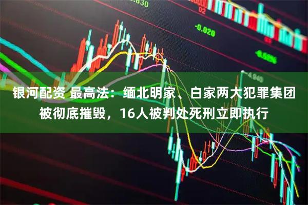 银河配资 最高法：缅北明家、白家两大犯罪集团被彻底摧毁，16人被判处死刑立即执行