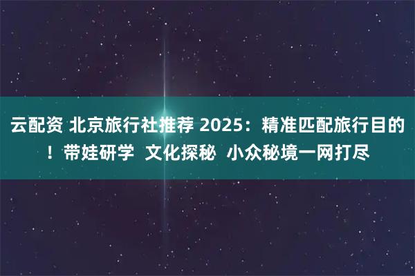 云配资 北京旅行社推荐 2025：精准匹配旅行目的！带娃研学  文化探秘  小众秘境一网打尽
