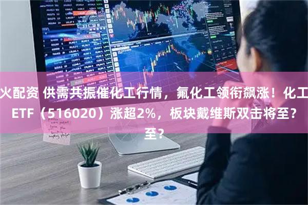 火配资 供需共振催化工行情，氟化工领衔飙涨！化工ETF（516020）涨超2%，板块戴维斯双击将至？