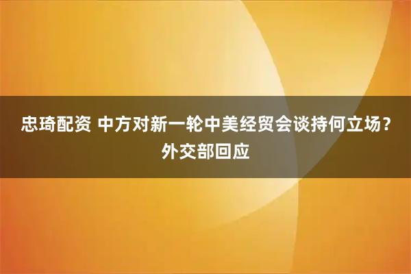忠琦配资 中方对新一轮中美经贸会谈持何立场？外交部回应
